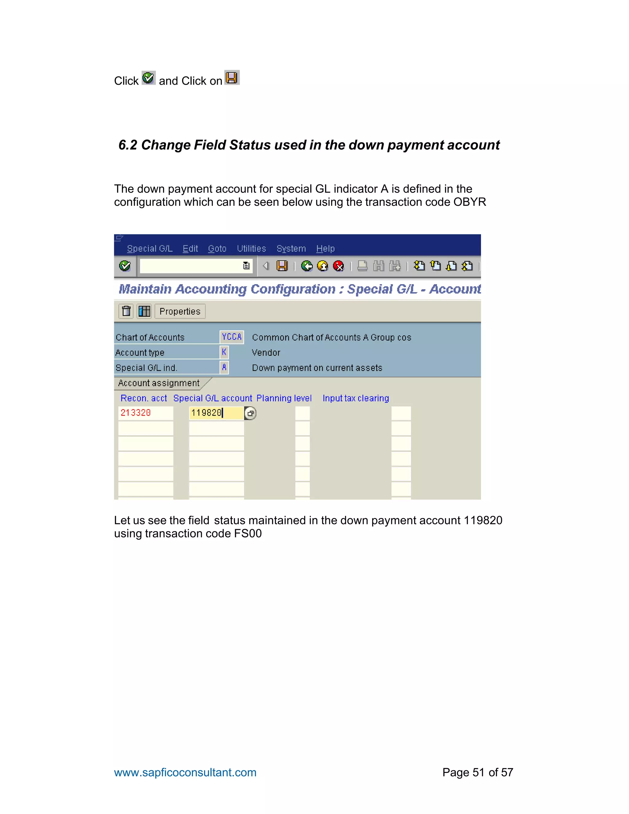www.sapficoconsultant.com Page 51 of 57
Click and Click on
6.2 Change Field Status used in the down payment account
The down payment account for special GL indicator A is defined in the
configuration which can be seen below using the transaction code OBYR
Let us see the field status maintained in the down payment account 119820
using transaction code FS00
 