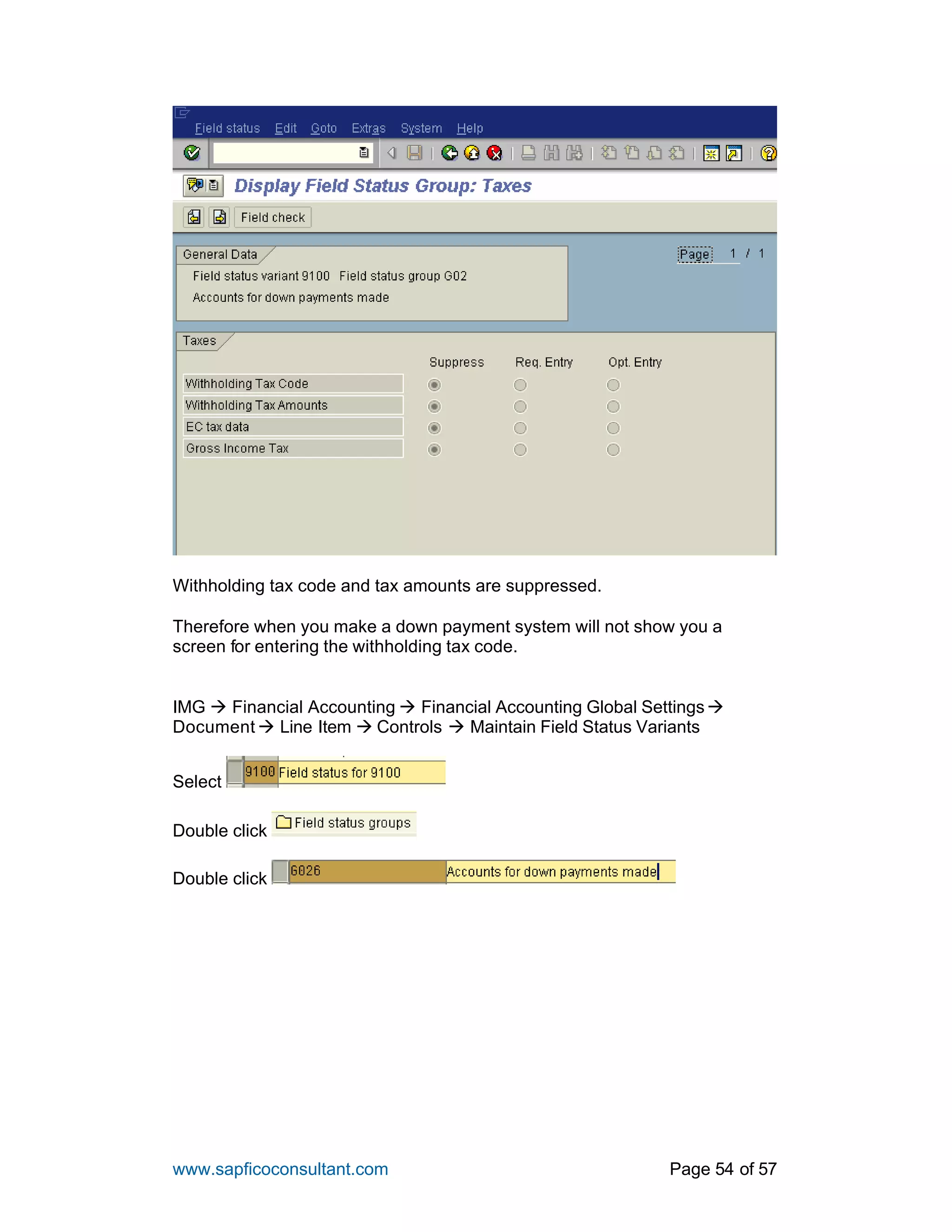 www.sapficoconsultant.com Page 54 of 57
Withholding tax code and tax amounts are suppressed.
Therefore when you make a down payment system will not show you a
screen for entering the withholding tax code.
IMG à Financial Accounting à Financial Accounting Global Settingsà
Document à Line Item à Controls à Maintain Field Status Variants
Select
Double click
Double click
 