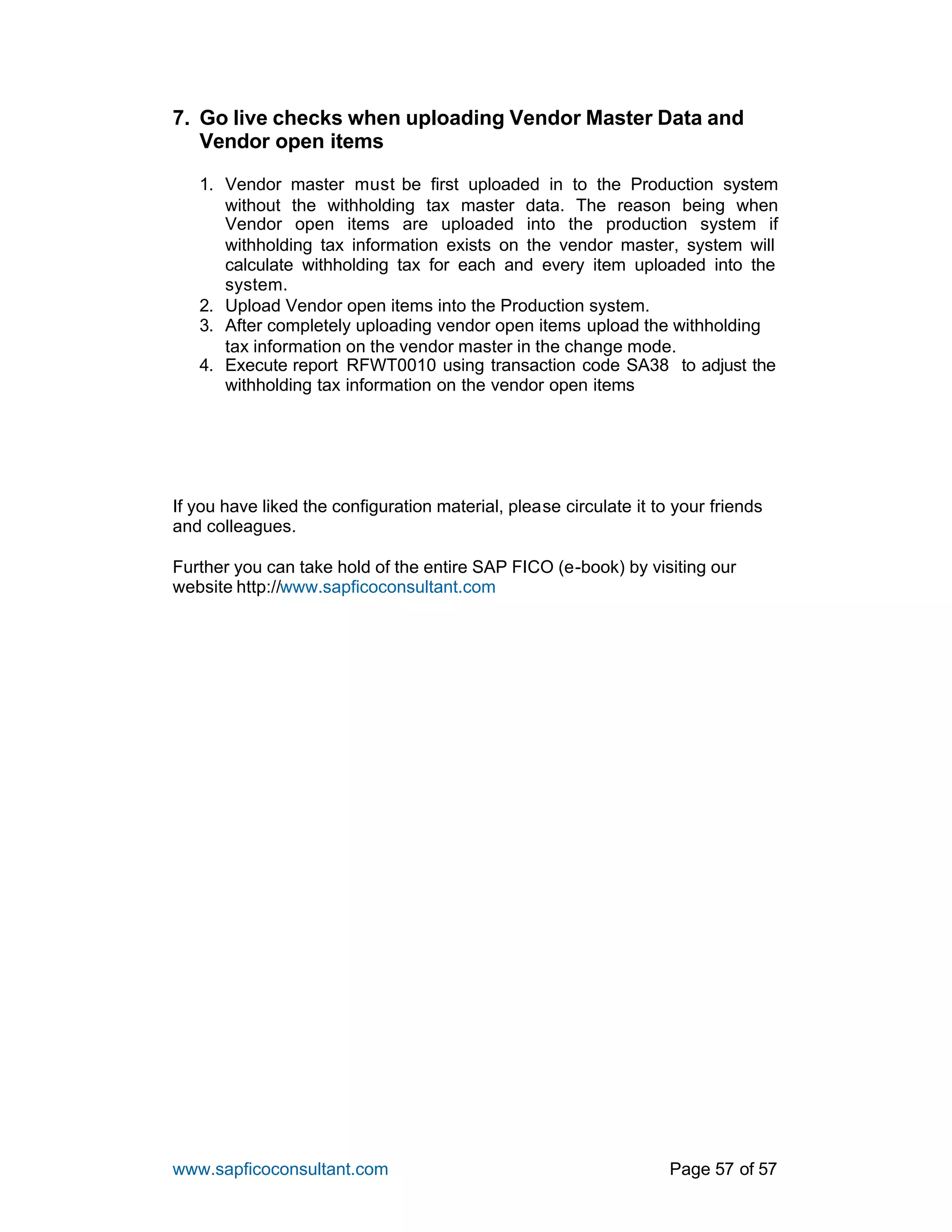 www.sapficoconsultant.com Page 57 of 57
7. Go live checks when uploading Vendor Master Data and
Vendor open items
1. Vendor master must be first uploaded in to the Production system
without the withholding tax master data. The reason being when
Vendor open items are uploaded into the production system if
withholding tax information exists on the vendor master, system will
calculate withholding tax for each and every item uploaded into the
system.
2. Upload Vendor open items into the Production system.
3. After completely uploading vendor open items upload the withholding
tax information on the vendor master in the change mode.
4. Execute report RFWT0010 using transaction code SA38 to adjust the
withholding tax information on the vendor open items
If you have liked the configuration material, please circulate it to your friends
and colleagues.
Further you can take hold of the entire SAP FICO (e-book) by visiting our
website http://www.sapficoconsultant.com
 