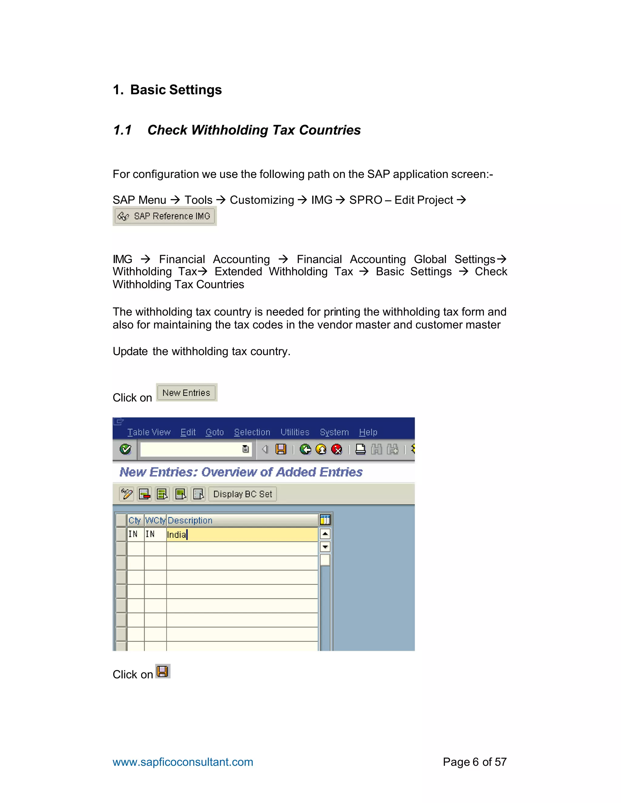 www.sapficoconsultant.com Page 6 of 57
1. Basic Settings
1.1 Check Withholding Tax Countries
For configuration we use the following path on the SAP application screen:-
SAP Menu à Tools à Customizing à IMG à SPRO – Edit Project à
IMG à Financial Accounting à Financial Accounting Global Settingsà
Withholding Taxà Extended Withholding Tax à Basic Settings à Check
Withholding Tax Countries
The withholding tax country is needed for printing the withholding tax form and
also for maintaining the tax codes in the vendor master and customer master
Update the withholding tax country.
Click on
Click on
 