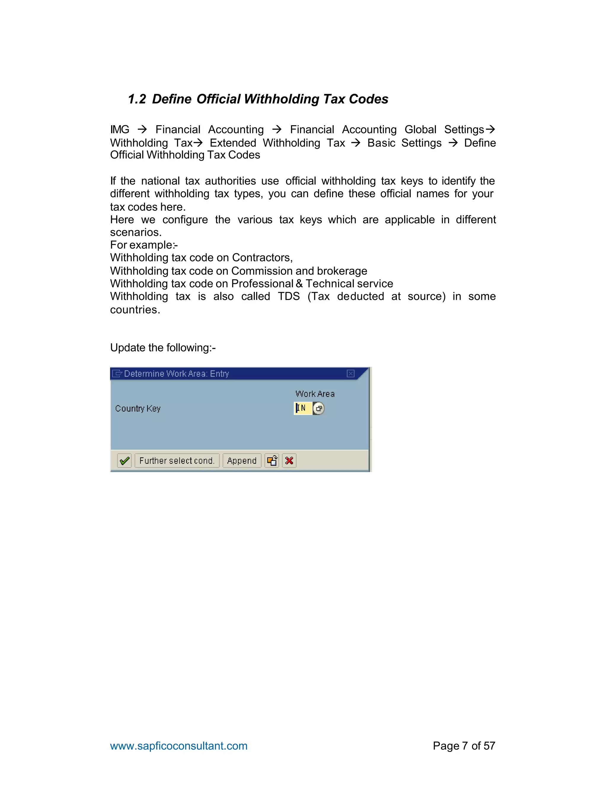www.sapficoconsultant.com Page 7 of 57
1.2 Define Official Withholding Tax Codes
IMG à Financial Accounting à Financial Accounting Global Settingsà
Withholding Taxà Extended Withholding Tax à Basic Settings à Define
Official Withholding Tax Codes
If the national tax authorities use official withholding tax keys to identify the
different withholding tax types, you can define these official names for your
tax codes here.
Here we configure the various tax keys which are applicable in different
scenarios.
For example:-
Withholding tax code on Contractors,
Withholding tax code on Commission and brokerage
Withholding tax code on Professional & Technical service
Withholding tax is also called TDS (Tax deducted at source) in some
countries.
Update the following:-
 