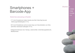 Smartphones +
Barcode-App
Mobile Barcodereading ist Realität
• 11 % der Smartphoner haben bereits eine Bar-Code-App benutzt
(Nahrungsmittelallergiker 31 %)
• 36 % der Smartphoner sind an einem App zum Herunterladen von Infos
sehr/eher interessiert (Allergiker 70 %)
• Kategorieninteresse insb. Handys, Lebensmittel, Unterhaltungselektronik,
Medikamente

 