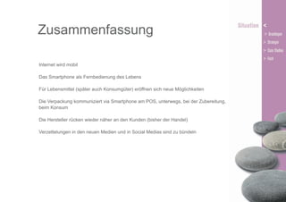 Zusammenfassung
Internet wird mobil
Das Smartphone als Fernbedienung des Lebens
Für Lebensmittel (später auch Konsumgüter) eröffnen sich neue Möglichkeiten
Die Verpackung kommuniziert via Smartphone am POS, unterwegs, bei der Zubereitung,
beim Konsum
Die Hersteller rücken wieder näher an den Kunden (bisher der Handel)
Verzettelungen in den neuen Medien und in Social Medias sind zu bündeln

 