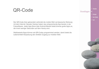 QR-Code
Der QR-Code (hier gebrandet) verbindet die mobile Welt via klassische Werbung
mit dem Internet. Neuster Handys haben das entsprechende App bereits in der
Fotosoftware. Jeder App-Store oder Android-Market bietet diverse gratis Apps an,
die innert weniger Sekunden auf dem Handy sind.
Webbasierte Apps können als QR-Codes programmiert werden, damit bietet die
Lebensmittel-Verpackung den direkten Zugang zur mobilen Welt.

 