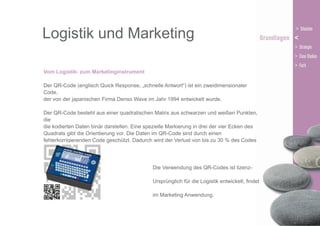 Logistik und Marketing
Vom Logistik- zum Marketinginstrument
Der QR-Code (englisch Quick Response, „schnelle Antwort“) ist ein zweidimensionaler
Code,
der von der japanischen Firma Denso Wave im Jahr 1994 entwickelt wurde.
Der QR-Code besteht aus einer quadratischen Matrix aus schwarzen und weißen Punkten,
die
die kodierten Daten binär darstellen. Eine spezielle Markierung in drei der vier Ecken des
Quadrats gibt die Orientierung vor. Die Daten im QR-Code sind durch einen
fehlerkorrigierenden Code geschützt. Dadurch wird der Verlust von bis zu 30 % des Codes
toleriert, d. h. er kann
noch dekodiert werden.
Die Verwendung des QR-Codes ist lizenzund kostenfrei.
Ursprünglich für die Logistik entwickelt, findet
er heute vor allem
im Marketing Anwendung.

 