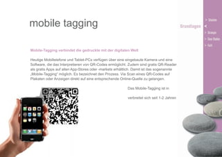 mobile tagging
Mobile-Tagging verbindet die gedruckte mit der digitalen Welt
Heutige Mobiltelefone und Tablet-PCs verfügen über eine eingebaute Kamera und eine
Software, die das Interpretieren von QR-Codes ermöglicht. Zudem sind gratis QR-Reader
als gratis Apps auf allen App-Stores oder -markets erhältlich. Damit ist das sogenannte
„Mobile-Tagging“ möglich. Es bezeichnet den Prozess. Via Scan eines QR-Codes auf
Plakaten oder Anzeigen direkt auf eine entsprechende Online-Quelle zu gelangen.
Das Mobile-Tagging ist in
Japan äusserst populär und
verbreitet sich seit 1-2 Jahren
auch in Europa.

 