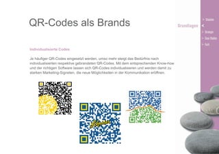 QR-Codes als Brands
Individualisierte Codes
Je häufiger QR-Codes eingesetzt werden, umso mehr steigt das Bedürfnis nach
individualisierten respektive gebrandeten QR-Codes. Mit dem entsprechenden Know-how
und der richtigen Software lassen sich QR-Codes individualisieren und werden damit zu
starken Marketing-Signeten, die neue Möglichkeiten in der Kommunikation eröffnen.

 