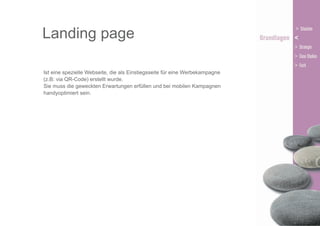 Landing page
Ist eine spezielle Webseite, die als Einstiegsseite für eine Werbekampagne
(z.B: via QR-Code) erstellt wurde.
Sie muss die geweckten Erwartungen erfüllen und bei mobilen Kampagnen
handyoptimiert sein.

 