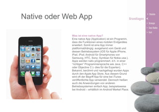 Native oder Web App
Was ist eine native App?
Eine native App (Application) ist ein Programm,
dass die Funktionen eines mobilen Endgerätes
erweitert. Somit ist eine App immer
plattformabhängig: ausgehend vom Gerät und
dessen Betriebssystem (iOS für Apple iPhone,
iPad, iPod; Android für Smartphones von
Samsung, HTC, Sony; Symbian für Nokia usw.).
Apps werden nativ programmiert, d.h. in einer
“richtigen” Programmiersprache wie Java, C++
oder Objective C (- dies für die Experten).
Bekannt, berühmt und nachgefragt wurden Apps
durch den Apple App Store. Aus diesem Grund
wird oft der Begriff App für eine bei iTunes
veröffentlichte App verwendet. Dennoch heißen
auch die Anwendungen von anderen
Betriebssystemen einfach App, beispielsweise
bei Android – erhältlich im Android Market Place.

 