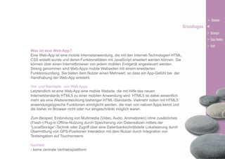 Was ist eine Web-App?
Eine Web-App ist eine mobile Internetanwendung, die mit den Internet-Technologien HTML,
CSS erstellt wurde und deren Funktionalitäten mit JavaScript erweitert werden können. Sie
können über einen Internetbrowser von jedem mobilen Endgerät angesteuert werden.
Streng genommen sind Web-Apps mobile Webseiten mit einem erweiterten
Funktionsumfang. Sie bieten dem Nutzer einen Mehrwert, so dass ein App-Gefühl bei der
Handhabung der Web-App entsteht.
Vor- und Nachteile von Web Apps
Letztendlich ist eine Web-App eine mobile Website, die mit Hilfe des neuen
Internetstandards HTML5 zu einer mobilen Anwendung wird. HTML5 ist dabei wesentlich
mehr als eine Weiterentwicklung bisheriger HTML-Standards. Vielmehr sollen mit HTML5
anwendungstypische Funktionen ermöglicht werden, die man von nativen Apps kennt und
die bisher im Browser nicht oder nur eingeschränkt möglich waren.
Zum Beispiel: Einbindung von Multimedia (Video, Audio, Animationen) ohne zusätzliches
(Flash-) Plug-in Offline-Nutzung durch Speicherung von Datensätzen mittels der
“LocalStorage”-Technik oder Zugriff über eine Datenbankschnittstelle Lokalisierung durch
Übermittlung von GPS-Positionen Interaktion mit dem Nutzer durch Integration von
Texteingaben auf Touchscreens
Nachteil:
- keine zentrale Vertriebsplattform

 