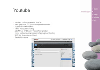 Youtube
• Plattform, Sharing-Portal für Videos
• 2005 gegründet, 2006 von Google übernommen
• 2. grösste Suchmaschine
• 4 Mia. Videos-Stream/Tag
• jede Minute 60 Stunden Videos hochgeladen
• immer häufiger auch professionell genutzt via Kanälen
• 65 % der Unternehmen /zhaw)
• Kanal abonnierbar

 
