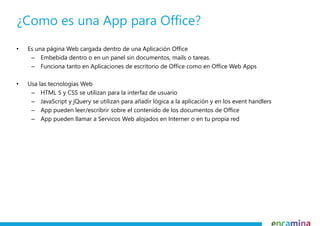 • Es una página Web cargada dentro de una Aplicación Office
– Embebida dentro o en un panel sin documentos, mails o tareas.
– Funciona tanto en Aplicaciones de escritorio de Office como en Office Web Apps
• Usa las tecnologías Web
– HTML 5 y CSS se utilizan para la interfaz de usuario
– JavaScript y jQuery se utilizan para añadir lógica a la aplicación y en los event handlers
– App pueden leer/escribrir sobre el contenido de los documentos de Office
– App pueden llamar a Servicos Web alojados en Interner o en tu propia red
¿Como es una App para Office?
 