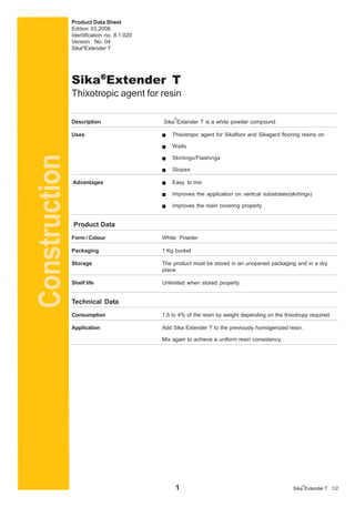 1 1/2Sika
®
Extender T
Product Data Sheet
Edition 03,2008.
Identification no. 8.1.020
Version No. 04
Sika®
Extender T
Description Sika
®
Extender T is a white powder compound
Uses Thixotropic agent for Sikafloor and Sikagard flooring resins on
Walls
Skirtings/Flashings
Slopes
Advantages Easy to mix
Improves the application on vertical substrates(skirtings)
Improves the resin covering property
Product Data
Form / Colour White Powder
Packaging 1 Kg bucket
Storage The product must be stored in an unopened packaging and in a dry
place
Shelf life Unlimited when stored properly.
Technical Data
Consumption 1.5 to 4% of the resin by weight depending on the thixotropy required.
Application Add Sika Extender T to the previously homogenized resin.
Mix again to achieve a uniform resin consistency.
Sika®®®®®
Extender T
Thixotropic agent for resin
Construction
 