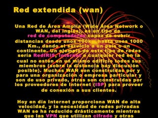 Red extendida (wan) Una Red de Área Amplia (Wide Área Network o WAN, del inglés), es un tipo de  red de computadoras  capaz de cubrir distancias desde unos 100km hasta unos 1000 Km., dando el servicio a un país o un continente. Un ejemplo de este tipo de redes sería  RedIRIS ,  Internet  o cualquier red en la cual no estén en un mismo edificio todos sus miembros (sobre la distancia hay discusión posible). Muchas WAN son construidas por y para una organización o empresa particular y son de uso privado, otras son construidas por los proveedores de Internet ( ISP ) para proveer de conexión a sus clientes. Hoy en día Internet proporciona WAN de alta velocidad, y la necesidad de redes privadas WAN se ha reducido drásticamente mientras que las  VPN  que utilizan  cifrado  y otras técnicas para hacer esa red dedicada aumentan continuamente. 