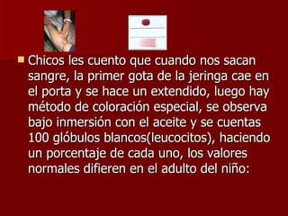 Chicos les cuento que cuando nos sacan sangre, la primer gota de la jeringa cae en el porta y se hace un extendido, luego hay método de coloración especial, se observa bajo inmersión con el aceite y se cuentas 100 glóbulos blancos(leucocitos), haciendo un porcentaje de cada uno, los valores normales difieren en el adulto del niño: 