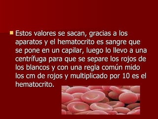Estos valores se sacan, gracias a los aparatos y el hematocrito es sangre que se pone en un capilar, luego lo llevo a una centrífuga para que se separe los rojos de los blancos y con una regla común mido los cm de rojos y multiplicado por 10 es el hematocrito. 
