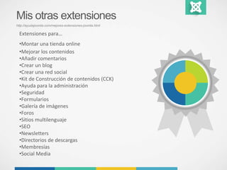 Mis otras extensiones 
http://ayudajoomla.com/mejores-extensiones-joomla.html 
Extensiones para… 
•Montar una tienda online 
•Mejorar los contenidos 
•Añadir comentarios 
•Crear un blog 
•Crear una red social 
•Kit de Construcción de contenidos (CCK) 
•Ayuda para la administración 
•Seguridad 
•Formularios 
•Galería de imágenes 
•Foros 
•Sitios multilenguaje 
•SEO 
•Newsletters 
•Directorios de descargas 
•Membresías 
•Social Media 
 