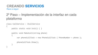 CREANDO SERVICIOS
Pasos a seguir
2º Paso – Implementación de la interfaz en cada
plataforma
class CallService : ICallService
{
public static void Init() { }
public void MakeCall(string phone)
{
var phoneCallTask = new PhoneCallTask { PhoneNumber = phone };
phoneCallTask.Show();
}
}
 