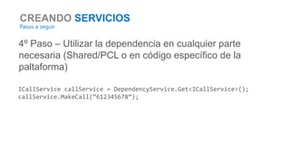 CREANDO SERVICIOS
Pasos a seguir
4º Paso – Utilizar la dependencia en cualquier parte
necesaria (Shared/PCL o en código específico de la
paltaforma)
ICallService callService = DependencyService.Get<ICallService>();
callService.MakeCall(“612345678”);
 