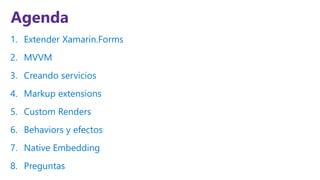Agenda
1. Extender Xamarin.Forms
2. MVVM
3. Creando servicios
4. Markup extensions
5. Custom Renders
6. Behaviors y efectos
7. Native Embedding
8. Preguntas
 