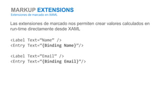 MARKUP EXTENSIONS
Extensiones de marcado en XAML
Las extensiones de marcado nos permiten crear valores calculados en
run-time directamente desde XAML
<Label Text=“Name” />
<Entry Text=“{Binding Name}”/>
<Label Text=“Email” />
<Entry Text=“{Binding Email}”/>
 