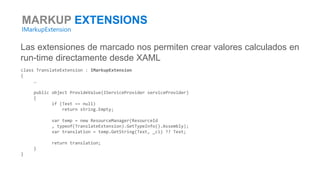 MARKUP EXTENSIONS
IMarkupExtension
Las extensiones de marcado nos permiten crear valores calculados en
run-time directamente desde XAML
class TranslateExtension : IMarkupExtension
{
…
public object ProvideValue(IServiceProvider serviceProvider)
{
if (Text == null)
return string.Empty;
var temp = new ResourceManager(ResourceId
, typeof(TranslateExtension).GetTypeInfo().Assembly);
var translation = temp.GetString(Text, _ci) ?? Text;
return translation;
}
}
 