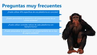 Preguntas muy frecuentes
¿Puedo utilizar APIs específicas de una plataforma en concreto?
¿Puedo personalizar la apariencia o el comportamiento de un
control existente?
¿Puedo utilizar controles nativos de cada plataforma con
Xamarin.Forms?
¿Puedo personalizar la apariencia o el comportamiento de un tipo
de página existente?
 