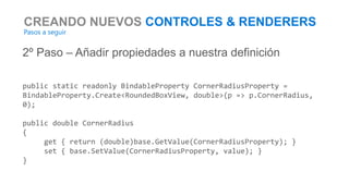 CREANDO NUEVOS CONTROLES & RENDERERS
Pasos a seguir
2º Paso – Añadir propiedades a nuestra definición
public static readonly BindableProperty CornerRadiusProperty =
BindableProperty.Create<RoundedBoxView, double>(p => p.CornerRadius,
0);
public double CornerRadius
{
get { return (double)base.GetValue(CornerRadiusProperty); }
set { base.SetValue(CornerRadiusProperty, value); }
}
 