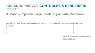 CREANDO NUEVOS CONTROLES & RENDERERS
Pasos a seguir
3º Paso – Implementar un renderer por cada plataforma
public class RoundedBoxViewRenderer : ViewRenderer<RoundedBoxView,
UIView>
{
}
Define el control que estamos
renderizando
 