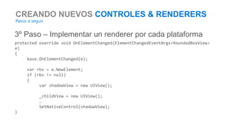 CREANDO NUEVOS CONTROLES & RENDERERS
Pasos a seguir
3º Paso – Implementar un renderer por cada plataforma
protected override void OnElementChanged(ElementChangedEventArgs<RoundedBoxView>
e)
{
base.OnElementChanged(e);
var rbv = e.NewElement;
if (rbv != null)
{
var shadowView = new UIView();
_childView = new UIView();
…
SetNativeControl(shadowView);
}
 