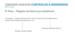 CREANDO NUEVOS CONTROLES & RENDERERS
Pasos a seguir
4º Paso – Registro de librería por plataforma
[assembly: ExportRendererAttribute(typeof(RoundedBoxView),
typeof(RoundedBoxViewRenderer))]
Nuestro custom render
Elemento Xamarin.Forms
 