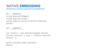 NATIVE EMBEDDING
Añadiendo controles específico de plataforma
#if __ANDROID__
using Android.Widget;
using Android.Views;
using Xamarin.Forms.Platform.Android;
#endif
#if __ANDROID__
var button = new Android.Widget.Button
(Forms.Context) { Text = "Native Android
Button" };
panel.Children.Add (button);
#endif
 