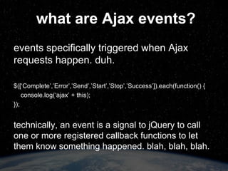 how does jQuery handle Ajax events? global events: “ ajax___” where ___ is one of: ‘Complete’,’Error’,’Send’,’Start’,’Stop’,’Success’ can be bound to whatever DOM element(s) you choose; all handlers get called for each event ‘ Start’ and ‘Stop’ are special consistent function signature can be disabled per-request via ‘global:false’ 