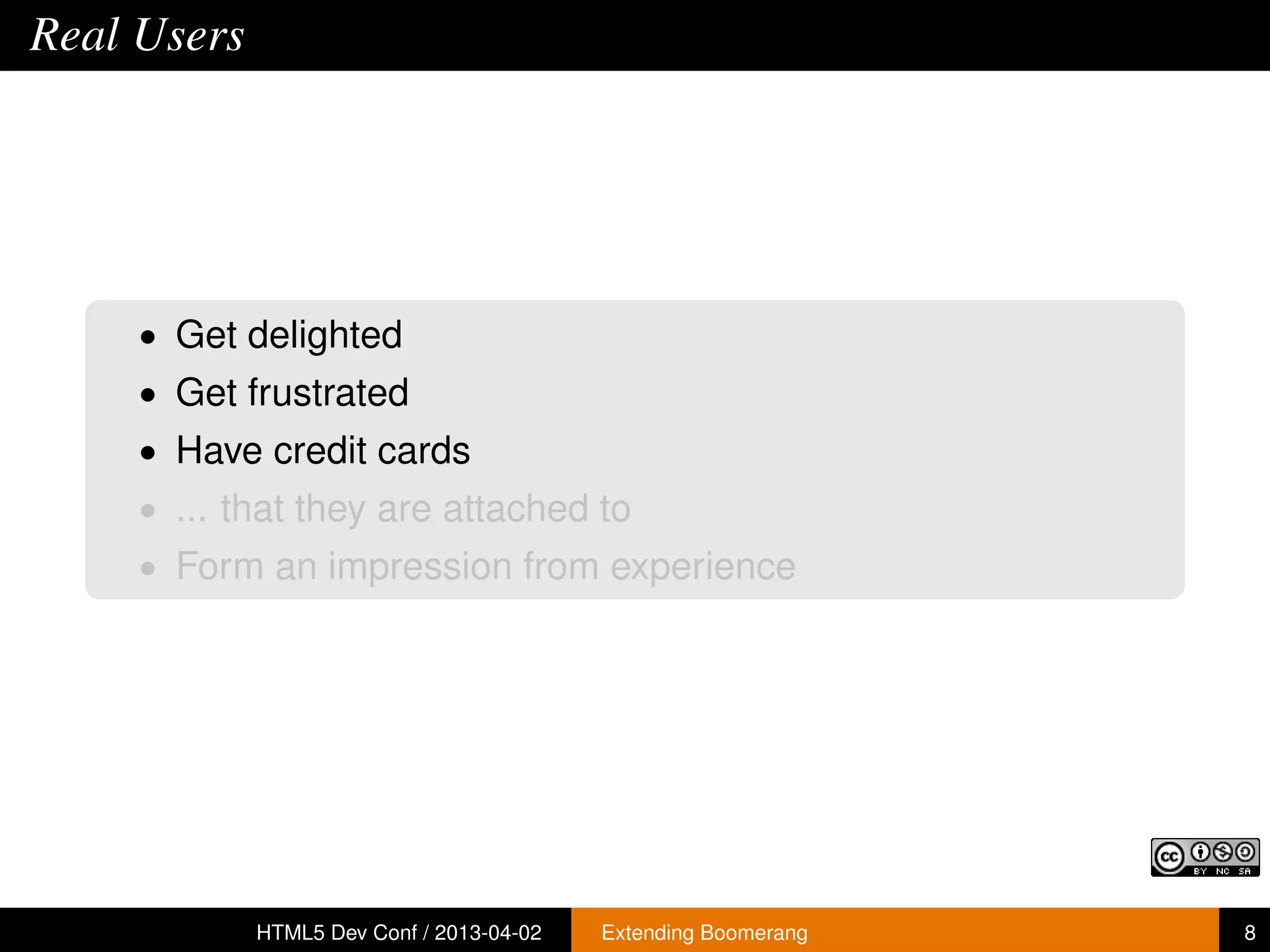 Real Users




     • Get delighted
     • Get frustrated
     • Have credit cards
     • ... that they are attached to
     • Form an impression from experience




             HTML5 Dev Conf / 2013-04-02   Extending Boomerang   8
 