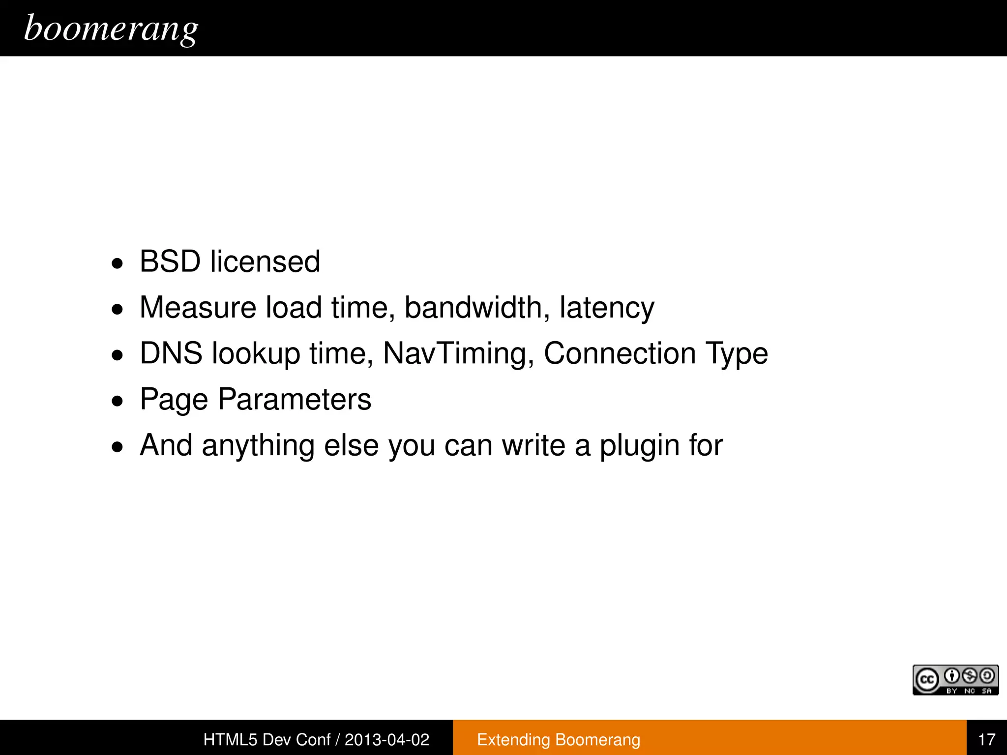boomerang




    • BSD licensed
    • Measure load time, bandwidth, latency
    • DNS lookup time, NavTiming, Connection Type
    • Page Parameters
    • And anything else you can write a plugin for




            HTML5 Dev Conf / 2013-04-02   Extending Boomerang   17
 