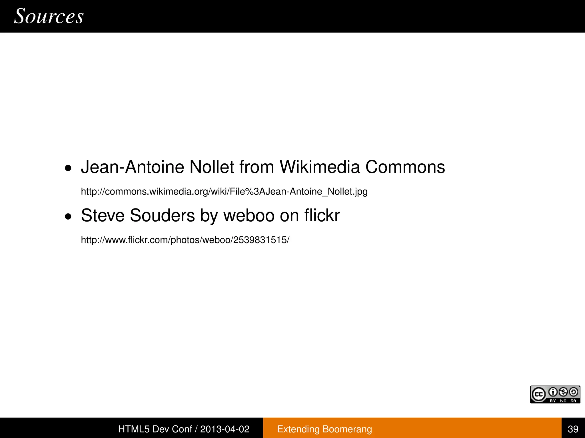 Sources




     • Jean-Antoine Nollet from Wikimedia Commons
       http://commons.wikimedia.org/wiki/File%3AJean-Antoine_Nollet.jpg

     • Steve Souders by weboo on ﬂickr
       http://www.ﬂickr.com/photos/weboo/2539831515/




               HTML5 Dev Conf / 2013-04-02        Extending Boomerang     39
 