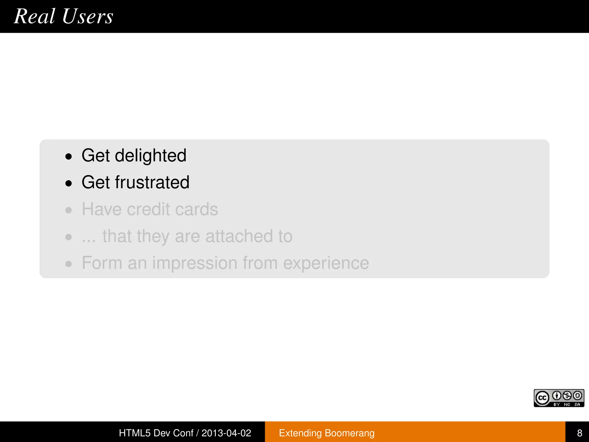 Real Users




     • Get delighted
     • Get frustrated
     • Have credit cards
     • ... that they are attached to
     • Form an impression from experience




             HTML5 Dev Conf / 2013-04-02   Extending Boomerang   8
 