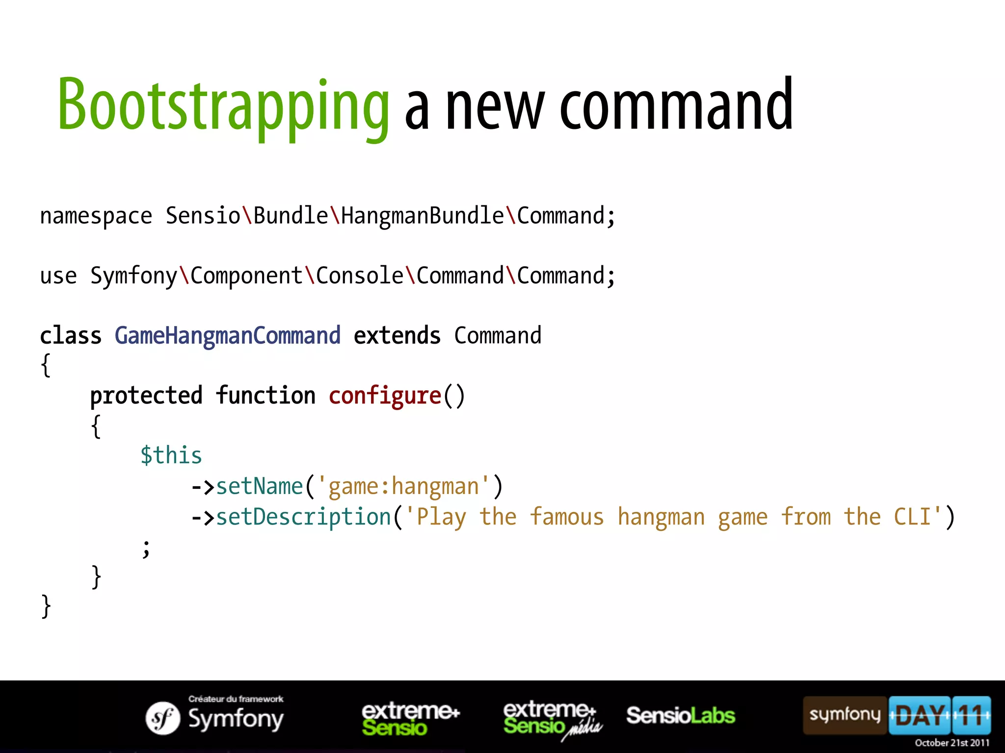 Bootstrapping a new command namespace SensioBundleHangmanBundleCommand; use SymfonyComponentConsoleCommandCommand; class GameHangmanCommand extends Command { protected function configure() { $this ->setName('game:hangman') ->setDescription('Play the famous hangman game from the CLI') ; } } 