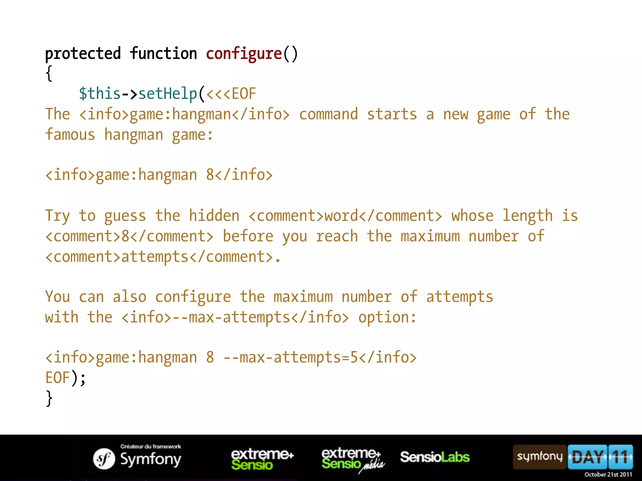 protected function configure() { $this->setHelp(<<<EOF The <info>game:hangman</info> command starts a new game of the famous hangman game: <info>game:hangman 8</info> Try to guess the hidden <comment>word</comment> whose length is <comment>8</comment> before you reach the maximum number of <comment>attempts</comment>. You can also configure the maximum number of attempts with the <info>--max-attempts</info> option: <info>game:hangman 8 --max-attempts=5</info> EOF); } 