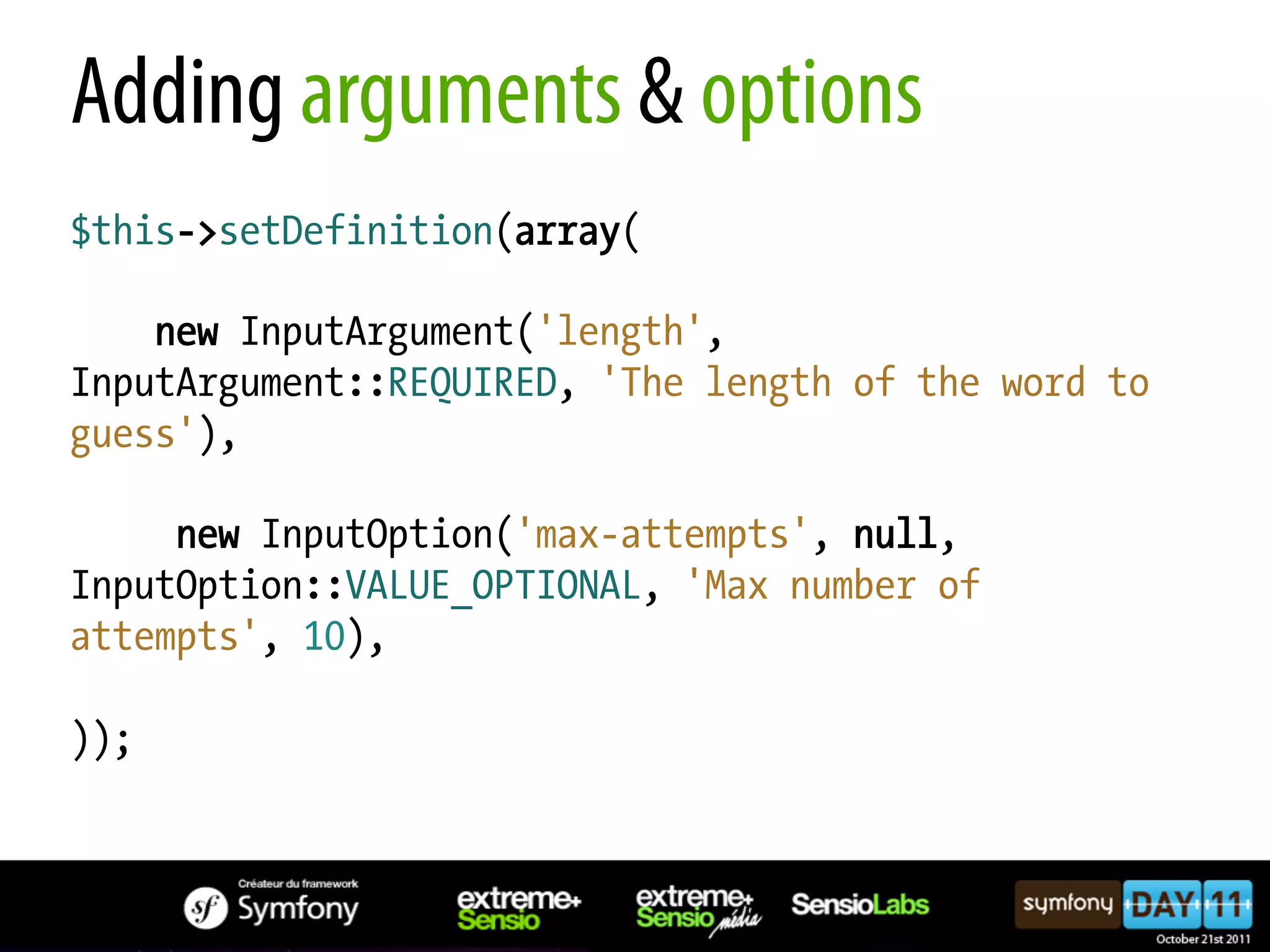 Adding arguments & options $this->setDefinition(array( new InputArgument('length', InputArgument::REQUIRED, 'The length of the word to guess'), new InputOption('max-attempts', null, InputOption::VALUE_OPTIONAL, 'Max number of attempts', 10), )); 