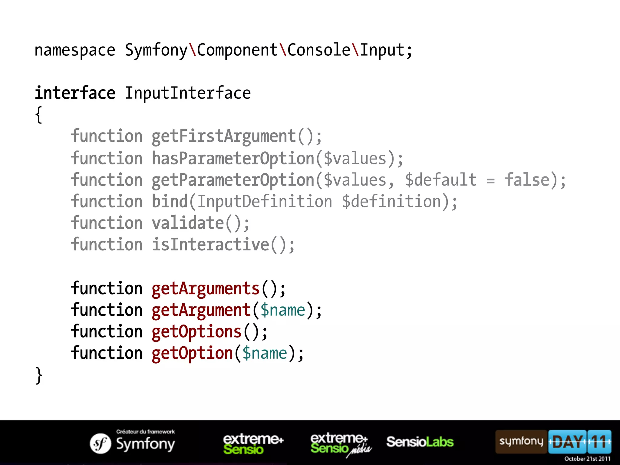 namespace SymfonyComponentConsoleInput; interface InputInterface { function getFirstArgument(); function hasParameterOption($values); function getParameterOption($values, $default = false); function bind(InputDefinition $definition); function validate(); function isInteractive(); function getArguments(); function getArgument($name); function getOptions(); function getOption($name); } 