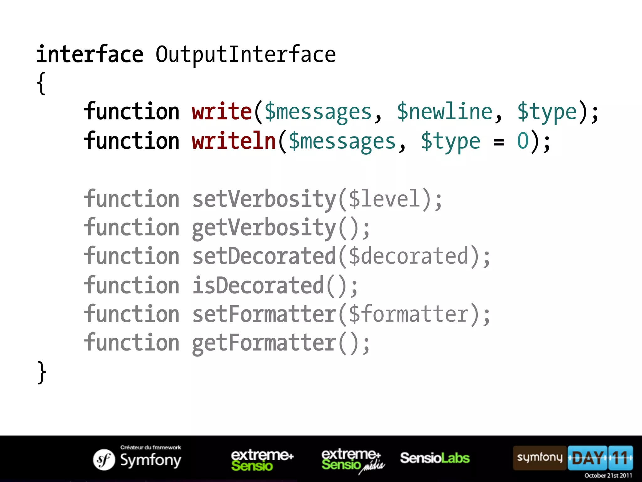 interface OutputInterface { function write($messages, $newline, $type); function writeln($messages, $type = 0); function setVerbosity($level); function getVerbosity(); function setDecorated($decorated); function isDecorated(); function setFormatter($formatter); function getFormatter(); } 