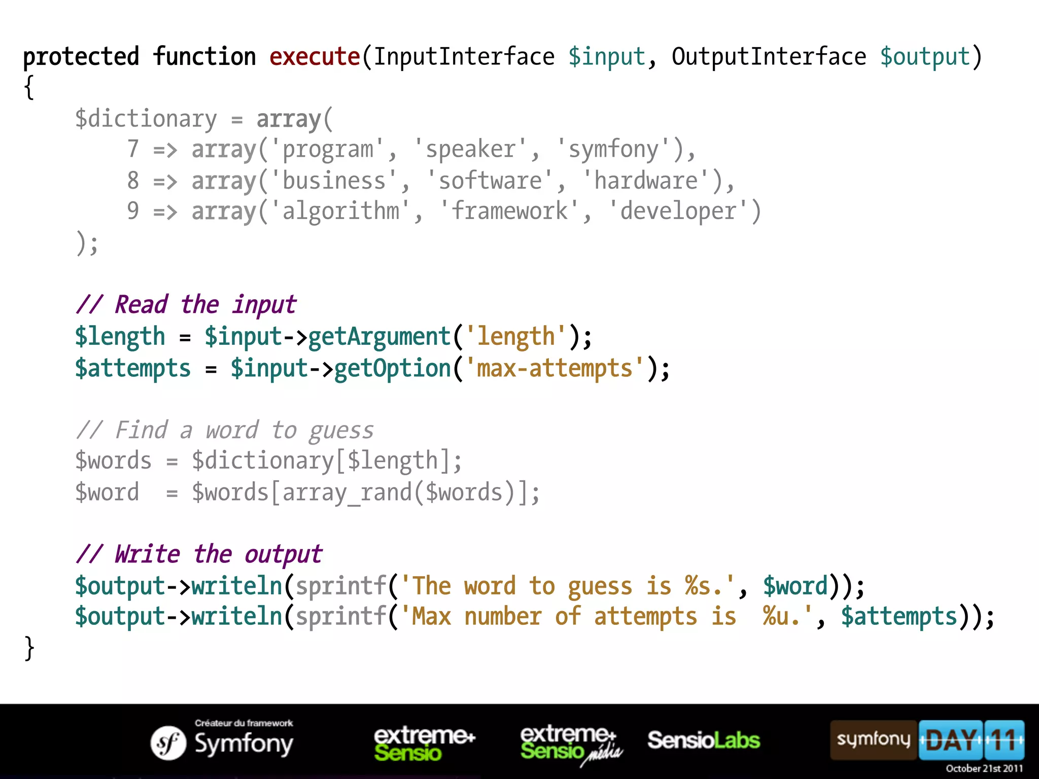 protected function execute(InputInterface $input, OutputInterface $output) { $dictionary = array( 7 => array('program', 'speaker', 'symfony'), 8 => array('business', 'software', 'hardware'), 9 => array('algorithm', 'framework', 'developer') ); // Read the input $length = $input->getArgument('length'); $attempts = $input->getOption('max-attempts'); // Find a word to guess $words = $dictionary[$length]; $word = $words[array_rand($words)]; // Write the output $output->writeln(sprintf('The word to guess is %s.', $word)); $output->writeln(sprintf('Max number of attempts is %u.', $attempts)); } 