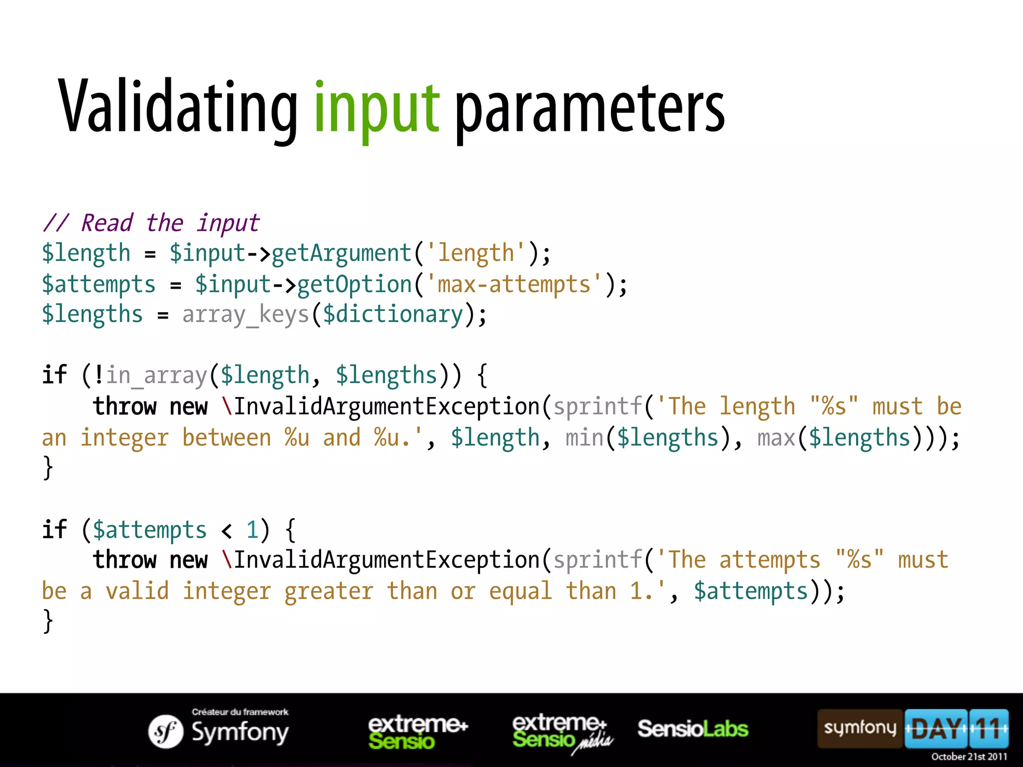 Validating input parameters // Read the input $length = $input->getArgument('length'); $attempts = $input->getOption('max-attempts'); $lengths = array_keys($dictionary); if (!in_array($length, $lengths)) { throw new InvalidArgumentException(sprintf('The length "%s" must be an integer between %u and %u.', $length, min($lengths), max($lengths))); } if ($attempts < 1) { throw new InvalidArgumentException(sprintf('The attempts "%s" must be a valid integer greater than or equal than 1.', $attempts)); } 