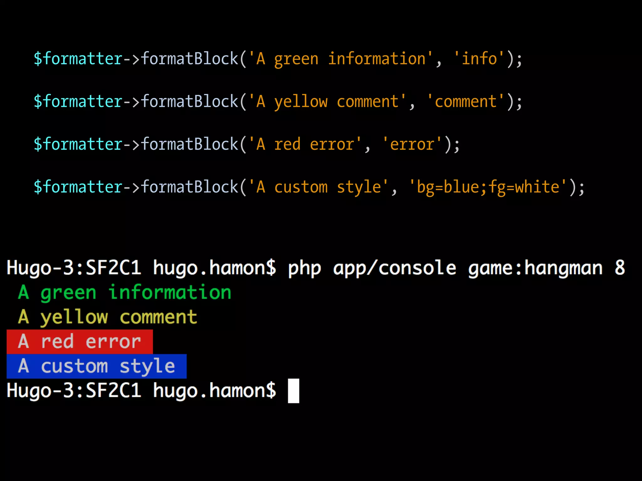 $formatter->formatBlock('A green information', 'info'); $formatter->formatBlock('A yellow comment', 'comment'); $formatter->formatBlock('A red error', 'error'); $formatter->formatBlock('A custom style', 'bg=blue;fg=white'); 