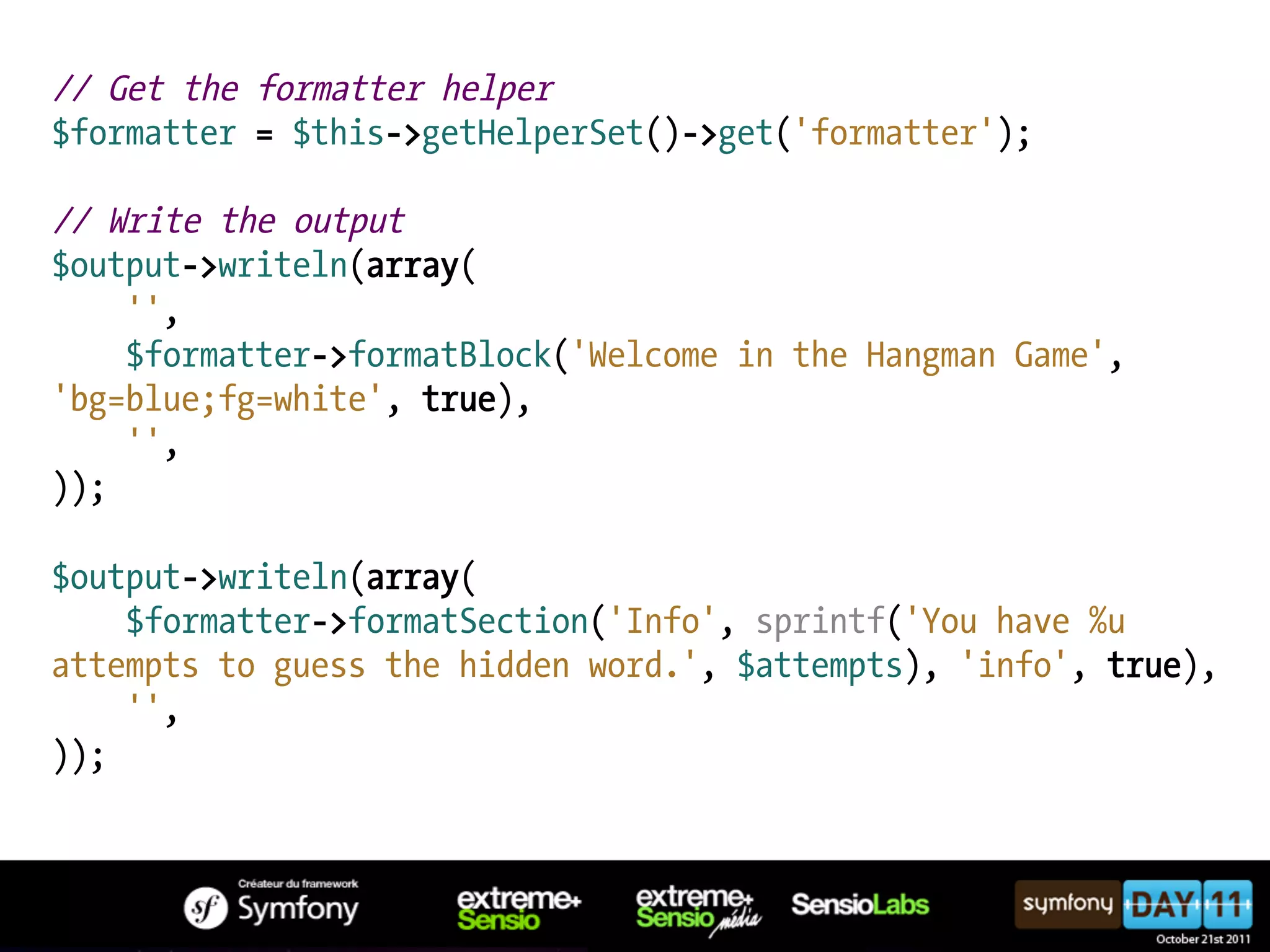 // Get the formatter helper $formatter = $this->getHelperSet()->get('formatter'); // Write the output $output->writeln(array( '', $formatter->formatBlock('Welcome in the Hangman Game', 'bg=blue;fg=white', true), '', )); $output->writeln(array( $formatter->formatSection('Info', sprintf('You have %u attempts to guess the hidden word.', $attempts), 'info', true), '', )); 