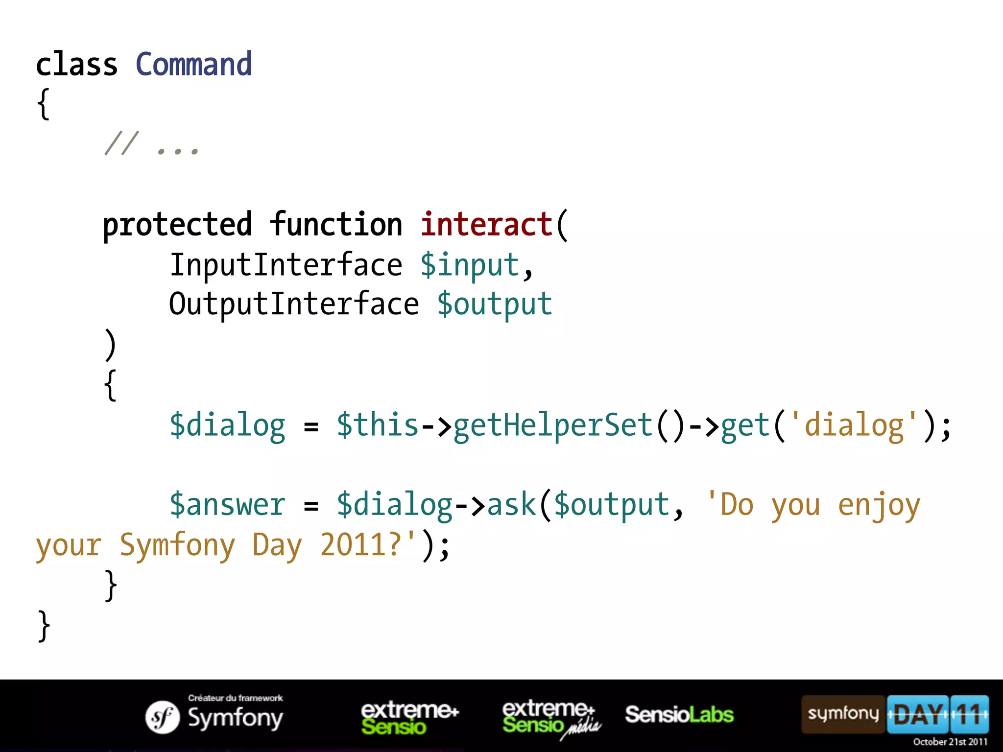 class Command { // ... protected function interact( InputInterface $input, OutputInterface $output ) { $dialog = $this->getHelperSet()->get('dialog'); $answer = $dialog->ask($output, 'Do you enjoy your Symfony Day 2011?'); } } 