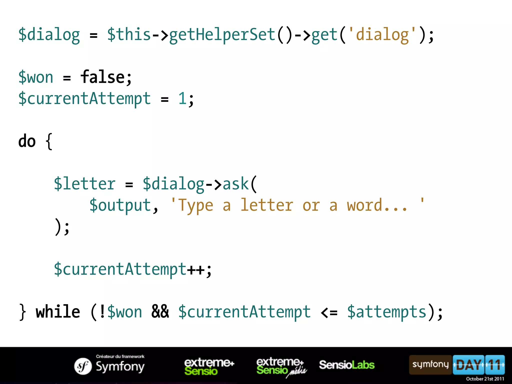 $dialog = $this->getHelperSet()->get('dialog'); $won = false; $currentAttempt = 1; do { $letter = $dialog->ask( $output, 'Type a letter or a word... ' ); $currentAttempt++; } while (!$won && $currentAttempt <= $attempts); 