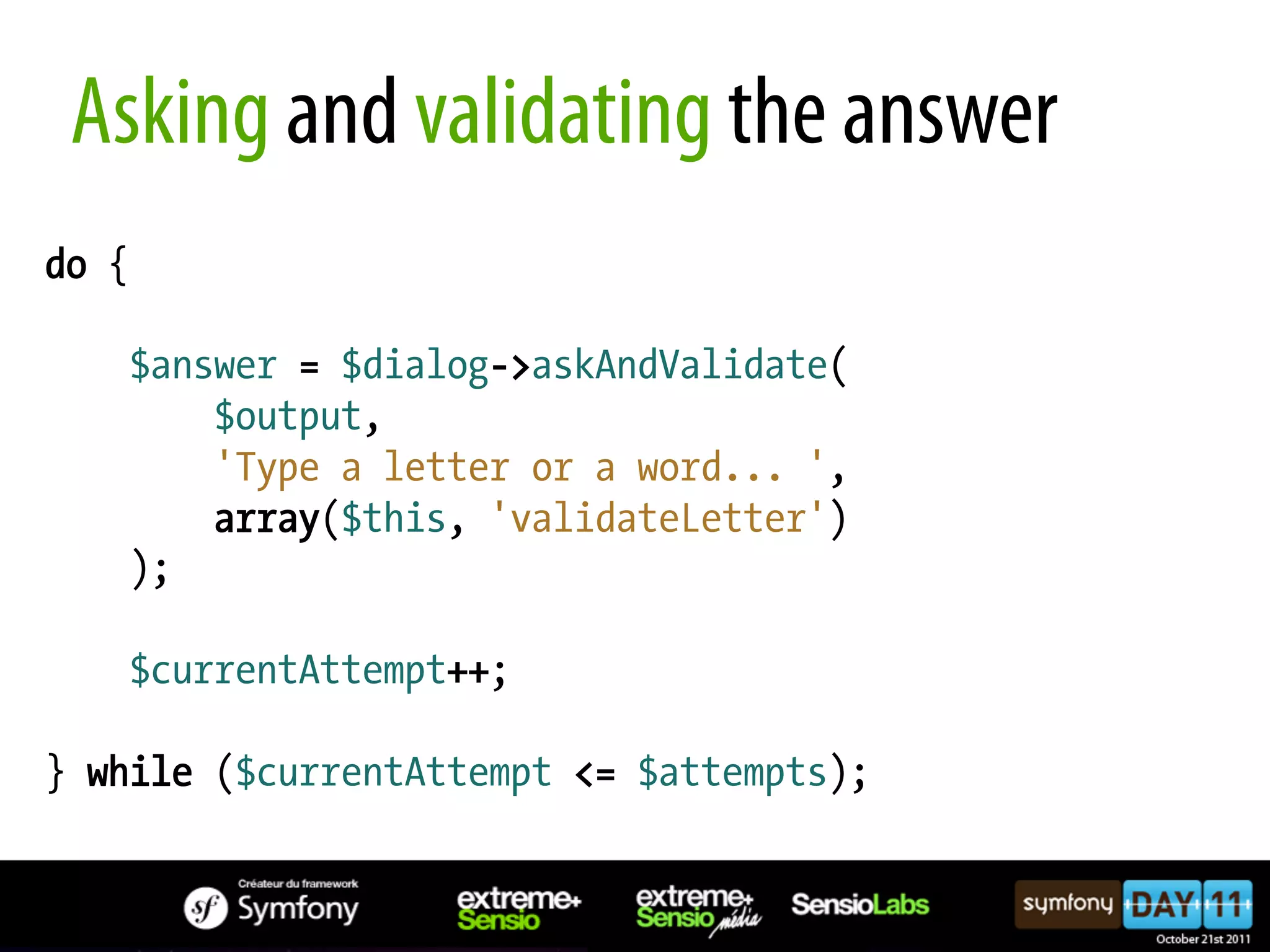 Asking and validating the answer do { $answer = $dialog->askAndValidate( $output, 'Type a letter or a word... ', array($this, 'validateLetter') ); $currentAttempt++; } while ($currentAttempt <= $attempts); 