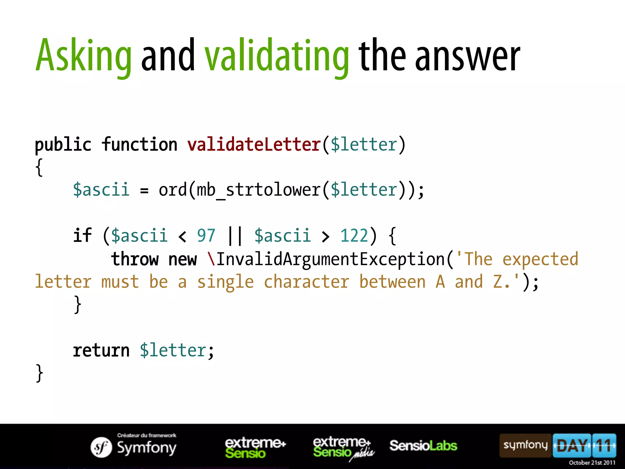 Asking and validating the answer public function validateLetter($letter) { $ascii = ord(mb_strtolower($letter)); if ($ascii < 97 || $ascii > 122) { throw new InvalidArgumentException('The expected letter must be a single character between A and Z.'); } return $letter; } 